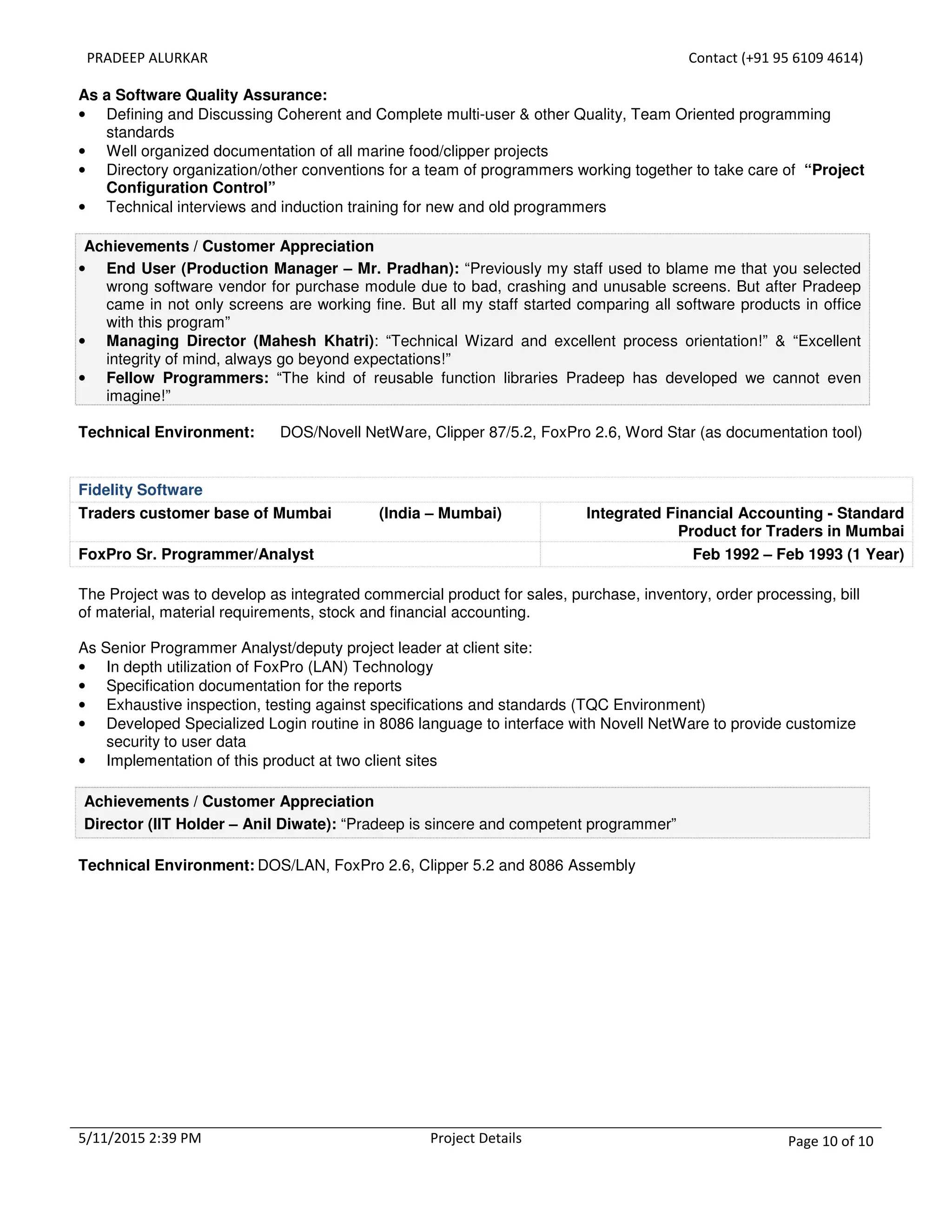 PRADEEP ALURKAR Contact (+91 95 6109 4614)
5/11/2015 2:39 PM Project Details Page 10 of 10
As a Software Quality Assurance:
• Defining and Discussing Coherent and Complete multi-user & other Quality, Team Oriented programming
standards
• Well organized documentation of all marine food/clipper projects
• Directory organization/other conventions for a team of programmers working together to take care of “Project
Configuration Control”
• Technical interviews and induction training for new and old programmers
Achievements / Customer Appreciation
• End User (Production Manager – Mr. Pradhan): “Previously my staff used to blame me that you selected
wrong software vendor for purchase module due to bad, crashing and unusable screens. But after Pradeep
came in not only screens are working fine. But all my staff started comparing all software products in office
with this program”
• Managing Director (Mahesh Khatri): “Technical Wizard and excellent process orientation!” & “Excellent
integrity of mind, always go beyond expectations!”
• Fellow Programmers: “The kind of reusable function libraries Pradeep has developed we cannot even
imagine!”
Technical Environment: DOS/Novell NetWare, Clipper 87/5.2, FoxPro 2.6, Word Star (as documentation tool)
Fidelity Software
Traders customer base of Mumbai (India – Mumbai) Integrated Financial Accounting - Standard
Product for Traders in Mumbai
FoxPro Sr. Programmer/Analyst Feb 1992 – Feb 1993 (1 Year)
The Project was to develop as integrated commercial product for sales, purchase, inventory, order processing, bill
of material, material requirements, stock and financial accounting.
As Senior Programmer Analyst/deputy project leader at client site:
• In depth utilization of FoxPro (LAN) Technology
• Specification documentation for the reports
• Exhaustive inspection, testing against specifications and standards (TQC Environment)
• Developed Specialized Login routine in 8086 language to interface with Novell NetWare to provide customize
security to user data
• Implementation of this product at two client sites
Achievements / Customer Appreciation
Director (IIT Holder – Anil Diwate): “Pradeep is sincere and competent programmer”
Technical Environment: DOS/LAN, FoxPro 2.6, Clipper 5.2 and 8086 Assembly
 