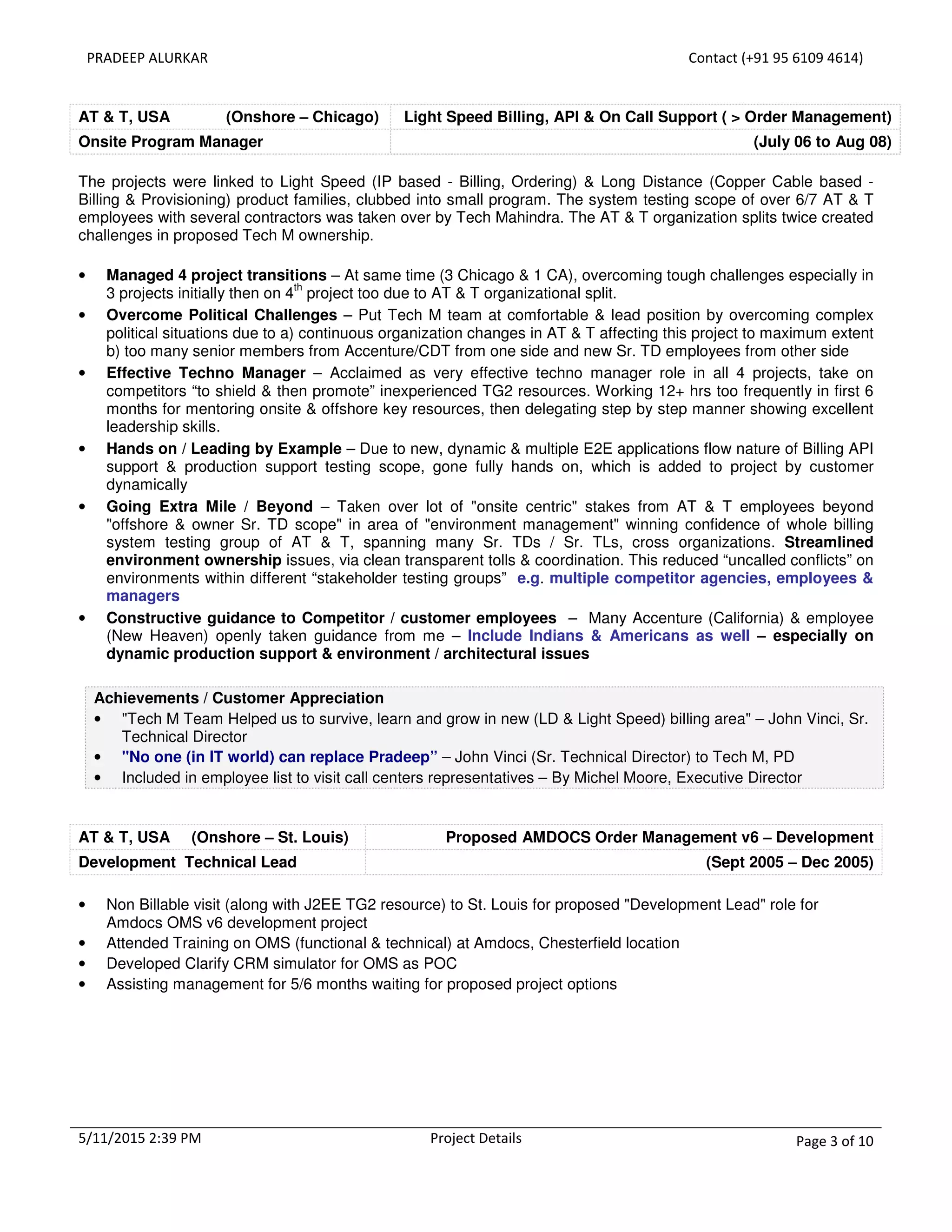 PRADEEP ALURKAR Contact (+91 95 6109 4614)
5/11/2015 2:39 PM Project Details Page 3 of 10
AT & T, USA (Onshore – Chicago) Light Speed Billing, API & On Call Support ( > Order Management)
Onsite Program Manager (July 06 to Aug 08)
The projects were linked to Light Speed (IP based - Billing, Ordering) & Long Distance (Copper Cable based -
Billing & Provisioning) product families, clubbed into small program. The system testing scope of over 6/7 AT & T
employees with several contractors was taken over by Tech Mahindra. The AT & T organization splits twice created
challenges in proposed Tech M ownership.
• Managed 4 project transitions – At same time (3 Chicago & 1 CA), overcoming tough challenges especially in
3 projects initially then on 4
th
project too due to AT & T organizational split.
• Overcome Political Challenges – Put Tech M team at comfortable & lead position by overcoming complex
political situations due to a) continuous organization changes in AT & T affecting this project to maximum extent
b) too many senior members from Accenture/CDT from one side and new Sr. TD employees from other side
• Effective Techno Manager – Acclaimed as very effective techno manager role in all 4 projects, take on
competitors “to shield & then promote” inexperienced TG2 resources. Working 12+ hrs too frequently in first 6
months for mentoring onsite & offshore key resources, then delegating step by step manner showing excellent
leadership skills.
• Hands on / Leading by Example – Due to new, dynamic & multiple E2E applications flow nature of Billing API
support & production support testing scope, gone fully hands on, which is added to project by customer
dynamically
• Going Extra Mile / Beyond – Taken over lot of "onsite centric" stakes from AT & T employees beyond
"offshore & owner Sr. TD scope" in area of "environment management" winning confidence of whole billing
system testing group of AT & T, spanning many Sr. TDs / Sr. TLs, cross organizations. Streamlined
environment ownership issues, via clean transparent tolls & coordination. This reduced “uncalled conflicts” on
environments within different “stakeholder testing groups” e.g. multiple competitor agencies, employees &
managers
• Constructive guidance to Competitor / customer employees – Many Accenture (California) & employee
(New Heaven) openly taken guidance from me – Include Indians & Americans as well – especially on
dynamic production support & environment / architectural issues
Achievements / Customer Appreciation
• "Tech M Team Helped us to survive, learn and grow in new (LD & Light Speed) billing area" – John Vinci, Sr.
Technical Director
• "No one (in IT world) can replace Pradeep” – John Vinci (Sr. Technical Director) to Tech M, PD
• Included in employee list to visit call centers representatives – By Michel Moore, Executive Director
AT & T, USA (Onshore – St. Louis) Proposed AMDOCS Order Management v6 – Development
Development Technical Lead (Sept 2005 – Dec 2005)
• Non Billable visit (along with J2EE TG2 resource) to St. Louis for proposed "Development Lead" role for
Amdocs OMS v6 development project
• Attended Training on OMS (functional & technical) at Amdocs, Chesterfield location
• Developed Clarify CRM simulator for OMS as POC
• Assisting management for 5/6 months waiting for proposed project options
 