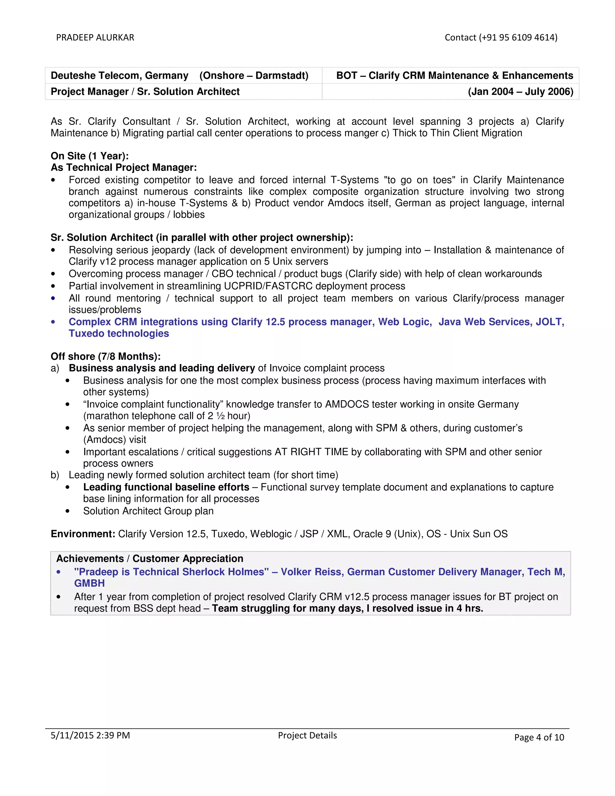 PRADEEP ALURKAR Contact (+91 95 6109 4614)
5/11/2015 2:39 PM Project Details Page 4 of 10
Deuteshe Telecom, Germany (Onshore – Darmstadt) BOT – Clarify CRM Maintenance & Enhancements
Project Manager / Sr. Solution Architect (Jan 2004 – July 2006)
As Sr. Clarify Consultant / Sr. Solution Architect, working at account level spanning 3 projects a) Clarify
Maintenance b) Migrating partial call center operations to process manger c) Thick to Thin Client Migration
On Site (1 Year):
As Technical Project Manager:
• Forced existing competitor to leave and forced internal T-Systems "to go on toes" in Clarify Maintenance
branch against numerous constraints like complex composite organization structure involving two strong
competitors a) in-house T-Systems & b) Product vendor Amdocs itself, German as project language, internal
organizational groups / lobbies
Sr. Solution Architect (in parallel with other project ownership):
• Resolving serious jeopardy (lack of development environment) by jumping into – Installation & maintenance of
Clarify v12 process manager application on 5 Unix servers
• Overcoming process manager / CBO technical / product bugs (Clarify side) with help of clean workarounds
• Partial involvement in streamlining UCPRID/FASTCRC deployment process
• All round mentoring / technical support to all project team members on various Clarify/process manager
issues/problems
• Complex CRM integrations using Clarify 12.5 process manager, Web Logic, Java Web Services, JOLT,
Tuxedo technologies
Off shore (7/8 Months):
a) Business analysis and leading delivery of Invoice complaint process
• Business analysis for one the most complex business process (process having maximum interfaces with
other systems)
• “Invoice complaint functionality” knowledge transfer to AMDOCS tester working in onsite Germany
(marathon telephone call of 2 ½ hour)
• As senior member of project helping the management, along with SPM & others, during customer’s
(Amdocs) visit
• Important escalations / critical suggestions AT RIGHT TIME by collaborating with SPM and other senior
process owners
b) Leading newly formed solution architect team (for short time)
• Leading functional baseline efforts – Functional survey template document and explanations to capture
base lining information for all processes
• Solution Architect Group plan
Environment: Clarify Version 12.5, Tuxedo, Weblogic / JSP / XML, Oracle 9 (Unix), OS - Unix Sun OS
Achievements / Customer Appreciation
• "Pradeep is Technical Sherlock Holmes" – Volker Reiss, German Customer Delivery Manager, Tech M,
GMBH
• After 1 year from completion of project resolved Clarify CRM v12.5 process manager issues for BT project on
request from BSS dept head – Team struggling for many days, I resolved issue in 4 hrs.
 