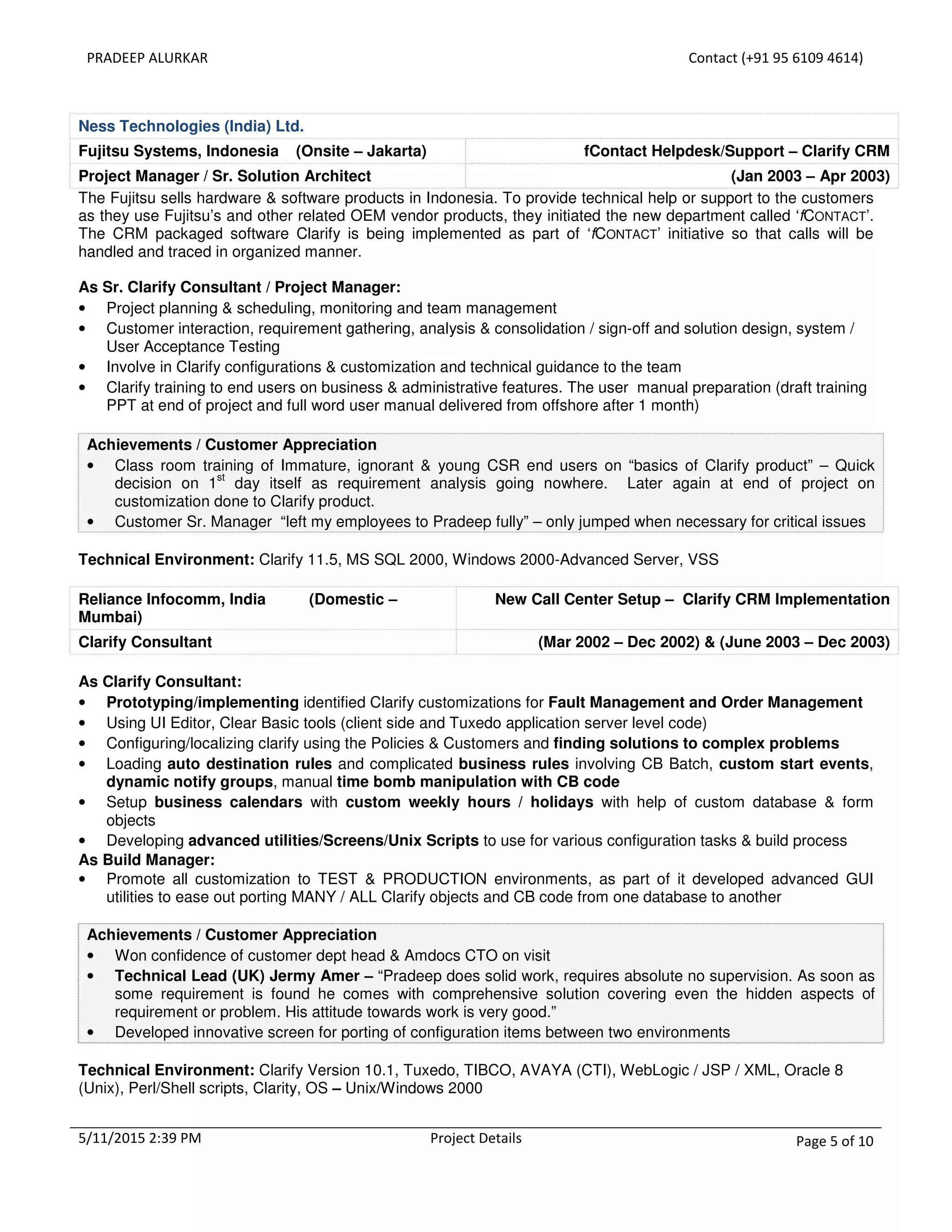 PRADEEP ALURKAR Contact (+91 95 6109 4614)
5/11/2015 2:39 PM Project Details Page 5 of 10
Ness Technologies (India) Ltd.
Fujitsu Systems, Indonesia (Onsite – Jakarta) fContact Helpdesk/Support – Clarify CRM
Project Manager / Sr. Solution Architect (Jan 2003 – Apr 2003)
The Fujitsu sells hardware & software products in Indonesia. To provide technical help or support to the customers
as they use Fujitsu’s and other related OEM vendor products, they initiated the new department called ‘fCONTACT’.
The CRM packaged software Clarify is being implemented as part of ‘fCONTACT’ initiative so that calls will be
handled and traced in organized manner.
As Sr. Clarify Consultant / Project Manager:
• Project planning & scheduling, monitoring and team management
• Customer interaction, requirement gathering, analysis & consolidation / sign-off and solution design, system /
User Acceptance Testing
• Involve in Clarify configurations & customization and technical guidance to the team
• Clarify training to end users on business & administrative features. The user manual preparation (draft training
PPT at end of project and full word user manual delivered from offshore after 1 month)
Achievements / Customer Appreciation
• Class room training of Immature, ignorant & young CSR end users on “basics of Clarify product” – Quick
decision on 1
st
day itself as requirement analysis going nowhere. Later again at end of project on
customization done to Clarify product.
• Customer Sr. Manager “left my employees to Pradeep fully” – only jumped when necessary for critical issues
Technical Environment: Clarify 11.5, MS SQL 2000, Windows 2000-Advanced Server, VSS
Reliance Infocomm, India (Domestic –
Mumbai)
New Call Center Setup – Clarify CRM Implementation
Clarify Consultant (Mar 2002 – Dec 2002) & (June 2003 – Dec 2003)
As Clarify Consultant:
• Prototyping/implementing identified Clarify customizations for Fault Management and Order Management
• Using UI Editor, Clear Basic tools (client side and Tuxedo application server level code)
• Configuring/localizing clarify using the Policies & Customers and finding solutions to complex problems
• Loading auto destination rules and complicated business rules involving CB Batch, custom start events,
dynamic notify groups, manual time bomb manipulation with CB code
• Setup business calendars with custom weekly hours / holidays with help of custom database & form
objects
• Developing advanced utilities/Screens/Unix Scripts to use for various configuration tasks & build process
As Build Manager:
• Promote all customization to TEST & PRODUCTION environments, as part of it developed advanced GUI
utilities to ease out porting MANY / ALL Clarify objects and CB code from one database to another
Achievements / Customer Appreciation
• Won confidence of customer dept head & Amdocs CTO on visit
• Technical Lead (UK) Jermy Amer – “Pradeep does solid work, requires absolute no supervision. As soon as
some requirement is found he comes with comprehensive solution covering even the hidden aspects of
requirement or problem. His attitude towards work is very good.”
• Developed innovative screen for porting of configuration items between two environments
Technical Environment: Clarify Version 10.1, Tuxedo, TIBCO, AVAYA (CTI), WebLogic / JSP / XML, Oracle 8
(Unix), Perl/Shell scripts, Clarity, OS – Unix/Windows 2000
 