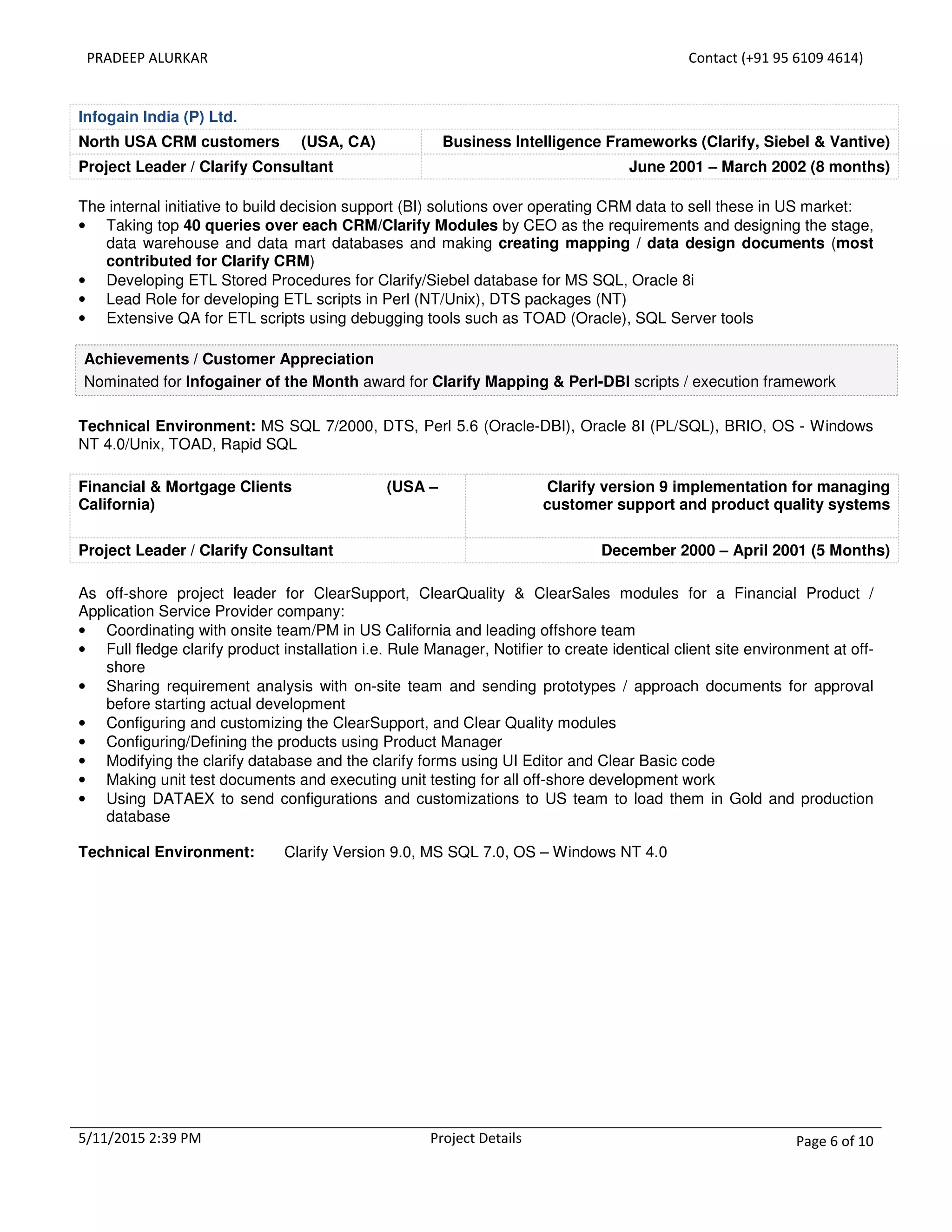 PRADEEP ALURKAR Contact (+91 95 6109 4614)
5/11/2015 2:39 PM Project Details Page 6 of 10
Infogain India (P) Ltd.
North USA CRM customers (USA, CA) Business Intelligence Frameworks (Clarify, Siebel & Vantive)
Project Leader / Clarify Consultant June 2001 – March 2002 (8 months)
The internal initiative to build decision support (BI) solutions over operating CRM data to sell these in US market:
• Taking top 40 queries over each CRM/Clarify Modules by CEO as the requirements and designing the stage,
data warehouse and data mart databases and making creating mapping / data design documents (most
contributed for Clarify CRM)
• Developing ETL Stored Procedures for Clarify/Siebel database for MS SQL, Oracle 8i
• Lead Role for developing ETL scripts in Perl (NT/Unix), DTS packages (NT)
• Extensive QA for ETL scripts using debugging tools such as TOAD (Oracle), SQL Server tools
Achievements / Customer Appreciation
Nominated for Infogainer of the Month award for Clarify Mapping & Perl-DBI scripts / execution framework
Technical Environment: MS SQL 7/2000, DTS, Perl 5.6 (Oracle-DBI), Oracle 8I (PL/SQL), BRIO, OS - Windows
NT 4.0/Unix, TOAD, Rapid SQL
Financial & Mortgage Clients (USA –
California)
Clarify version 9 implementation for managing
customer support and product quality systems
Project Leader / Clarify Consultant December 2000 – April 2001 (5 Months)
As off-shore project leader for ClearSupport, ClearQuality & ClearSales modules for a Financial Product /
Application Service Provider company:
• Coordinating with onsite team/PM in US California and leading offshore team
• Full fledge clarify product installation i.e. Rule Manager, Notifier to create identical client site environment at off-
shore
• Sharing requirement analysis with on-site team and sending prototypes / approach documents for approval
before starting actual development
• Configuring and customizing the ClearSupport, and Clear Quality modules
• Configuring/Defining the products using Product Manager
• Modifying the clarify database and the clarify forms using UI Editor and Clear Basic code
• Making unit test documents and executing unit testing for all off-shore development work
• Using DATAEX to send configurations and customizations to US team to load them in Gold and production
database
Technical Environment: Clarify Version 9.0, MS SQL 7.0, OS – Windows NT 4.0
 
