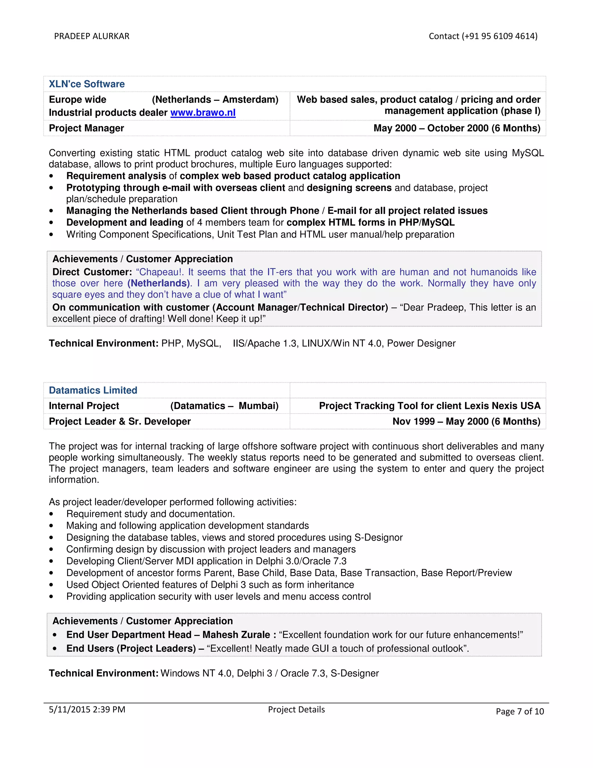 PRADEEP ALURKAR Contact (+91 95 6109 4614)
5/11/2015 2:39 PM Project Details Page 7 of 10
XLN'ce Software
Europe wide (Netherlands – Amsterdam)
Industrial products dealer www.brawo.nl
Web based sales, product catalog / pricing and order
management application (phase I)
Project Manager May 2000 – October 2000 (6 Months)
Converting existing static HTML product catalog web site into database driven dynamic web site using MySQL
database, allows to print product brochures, multiple Euro languages supported:
• Requirement analysis of complex web based product catalog application
• Prototyping through e-mail with overseas client and designing screens and database, project
plan/schedule preparation
• Managing the Netherlands based Client through Phone / E-mail for all project related issues
• Development and leading of 4 members team for complex HTML forms in PHP/MySQL
• Writing Component Specifications, Unit Test Plan and HTML user manual/help preparation
Achievements / Customer Appreciation
Direct Customer: “Chapeau!. It seems that the IT-ers that you work with are human and not humanoids like
those over here (Netherlands). I am very pleased with the way they do the work. Normally they have only
square eyes and they don’t have a clue of what I want”
On communication with customer (Account Manager/Technical Director) – “Dear Pradeep, This letter is an
excellent piece of drafting! Well done! Keep it up!”
Technical Environment: PHP, MySQL, IIS/Apache 1.3, LINUX/Win NT 4.0, Power Designer
Datamatics Limited
Internal Project (Datamatics – Mumbai) Project Tracking Tool for client Lexis Nexis USA
Project Leader & Sr. Developer Nov 1999 – May 2000 (6 Months)
The project was for internal tracking of large offshore software project with continuous short deliverables and many
people working simultaneously. The weekly status reports need to be generated and submitted to overseas client.
The project managers, team leaders and software engineer are using the system to enter and query the project
information.
As project leader/developer performed following activities:
• Requirement study and documentation.
• Making and following application development standards
• Designing the database tables, views and stored procedures using S-Designor
• Confirming design by discussion with project leaders and managers
• Developing Client/Server MDI application in Delphi 3.0/Oracle 7.3
• Development of ancestor forms Parent, Base Child, Base Data, Base Transaction, Base Report/Preview
• Used Object Oriented features of Delphi 3 such as form inheritance
• Providing application security with user levels and menu access control
Achievements / Customer Appreciation
• End User Department Head – Mahesh Zurale : “Excellent foundation work for our future enhancements!”
• End Users (Project Leaders) – “Excellent! Neatly made GUI a touch of professional outlook”.
Technical Environment: Windows NT 4.0, Delphi 3 / Oracle 7.3, S-Designer
 