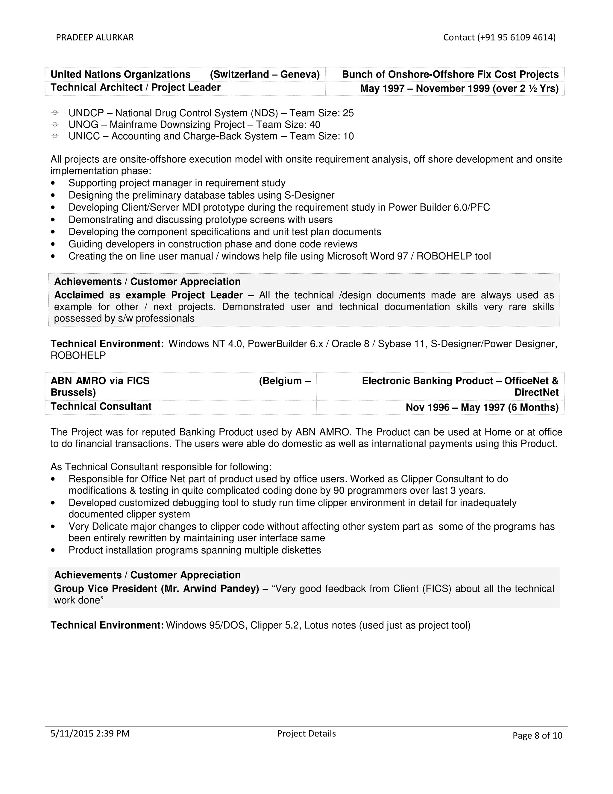 PRADEEP ALURKAR Contact (+91 95 6109 4614)
5/11/2015 2:39 PM Project Details Page 8 of 10
United Nations Organizations (Switzerland – Geneva) Bunch of Onshore-Offshore Fix Cost Projects
Technical Architect / Project Leader May 1997 – November 1999 (over 2 ½ Yrs)
UNDCP – National Drug Control System (NDS) – Team Size: 25
UNOG – Mainframe Downsizing Project – Team Size: 40
UNICC – Accounting and Charge-Back System – Team Size: 10
All projects are onsite-offshore execution model with onsite requirement analysis, off shore development and onsite
implementation phase:
• Supporting project manager in requirement study
• Designing the preliminary database tables using S-Designer
• Developing Client/Server MDI prototype during the requirement study in Power Builder 6.0/PFC
• Demonstrating and discussing prototype screens with users
• Developing the component specifications and unit test plan documents
• Guiding developers in construction phase and done code reviews
• Creating the on line user manual / windows help file using Microsoft Word 97 / ROBOHELP tool
Achievements / Customer Appreciation
Acclaimed as example Project Leader – All the technical /design documents made are always used as
example for other / next projects. Demonstrated user and technical documentation skills very rare skills
possessed by s/w professionals
Technical Environment: Windows NT 4.0, PowerBuilder 6.x / Oracle 8 / Sybase 11, S-Designer/Power Designer,
ROBOHELP
ABN AMRO via FICS (Belgium –
Brussels)
Electronic Banking Product – OfficeNet &
DirectNet
Technical Consultant Nov 1996 – May 1997 (6 Months)
The Project was for reputed Banking Product used by ABN AMRO. The Product can be used at Home or at office
to do financial transactions. The users were able do domestic as well as international payments using this Product.
As Technical Consultant responsible for following:
• Responsible for Office Net part of product used by office users. Worked as Clipper Consultant to do
modifications & testing in quite complicated coding done by 90 programmers over last 3 years.
• Developed customized debugging tool to study run time clipper environment in detail for inadequately
documented clipper system
• Very Delicate major changes to clipper code without affecting other system part as some of the programs has
been entirely rewritten by maintaining user interface same
• Product installation programs spanning multiple diskettes
Achievements / Customer Appreciation
Group Vice President (Mr. Arwind Pandey) – “Very good feedback from Client (FICS) about all the technical
work done”
Technical Environment: Windows 95/DOS, Clipper 5.2, Lotus notes (used just as project tool)
 