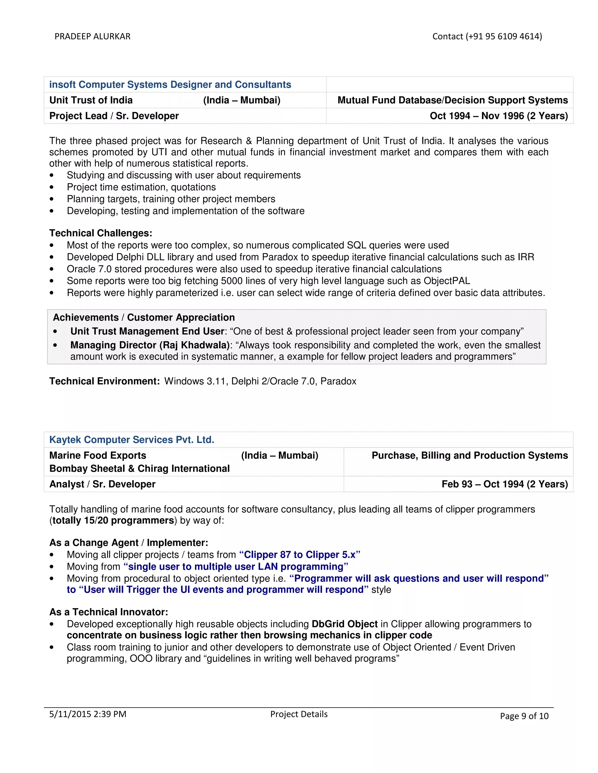 PRADEEP ALURKAR Contact (+91 95 6109 4614)
5/11/2015 2:39 PM Project Details Page 9 of 10
insoft Computer Systems Designer and Consultants
Unit Trust of India (India – Mumbai) Mutual Fund Database/Decision Support Systems
Project Lead / Sr. Developer Oct 1994 – Nov 1996 (2 Years)
The three phased project was for Research & Planning department of Unit Trust of India. It analyses the various
schemes promoted by UTI and other mutual funds in financial investment market and compares them with each
other with help of numerous statistical reports.
• Studying and discussing with user about requirements
• Project time estimation, quotations
• Planning targets, training other project members
• Developing, testing and implementation of the software
Technical Challenges:
• Most of the reports were too complex, so numerous complicated SQL queries were used
• Developed Delphi DLL library and used from Paradox to speedup iterative financial calculations such as IRR
• Oracle 7.0 stored procedures were also used to speedup iterative financial calculations
• Some reports were too big fetching 5000 lines of very high level language such as ObjectPAL
• Reports were highly parameterized i.e. user can select wide range of criteria defined over basic data attributes.
Achievements / Customer Appreciation
• Unit Trust Management End User: “One of best & professional project leader seen from your company”
• Managing Director (Raj Khadwala): “Always took responsibility and completed the work, even the smallest
amount work is executed in systematic manner, a example for fellow project leaders and programmers”
Technical Environment: Windows 3.11, Delphi 2/Oracle 7.0, Paradox
Kaytek Computer Services Pvt. Ltd.
Marine Food Exports (India – Mumbai)
Bombay Sheetal & Chirag International
Purchase, Billing and Production Systems
Analyst / Sr. Developer Feb 93 – Oct 1994 (2 Years)
Totally handling of marine food accounts for software consultancy, plus leading all teams of clipper programmers
(totally 15/20 programmers) by way of:
As a Change Agent / Implementer:
• Moving all clipper projects / teams from “Clipper 87 to Clipper 5.x”
• Moving from “single user to multiple user LAN programming”
• Moving from procedural to object oriented type i.e. “Programmer will ask questions and user will respond”
to “User will Trigger the UI events and programmer will respond” style
As a Technical Innovator:
• Developed exceptionally high reusable objects including DbGrid Object in Clipper allowing programmers to
concentrate on business logic rather then browsing mechanics in clipper code
• Class room training to junior and other developers to demonstrate use of Object Oriented / Event Driven
programming, OOO library and “guidelines in writing well behaved programs”
 