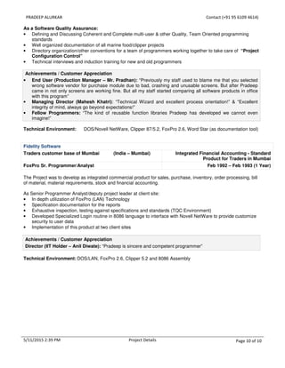 PRADEEP ALURKAR Contact (+91 95 6109 4614)
5/11/2015 2:39 PM Project Details Page 10 of 10
As a Software Quality Assurance:
• Defining and Discussing Coherent and Complete multi-user & other Quality, Team Oriented programming
standards
• Well organized documentation of all marine food/clipper projects
• Directory organization/other conventions for a team of programmers working together to take care of “Project
Configuration Control”
• Technical interviews and induction training for new and old programmers
Achievements / Customer Appreciation
• End User (Production Manager – Mr. Pradhan): “Previously my staff used to blame me that you selected
wrong software vendor for purchase module due to bad, crashing and unusable screens. But after Pradeep
came in not only screens are working fine. But all my staff started comparing all software products in office
with this program”
• Managing Director (Mahesh Khatri): “Technical Wizard and excellent process orientation!” & “Excellent
integrity of mind, always go beyond expectations!”
• Fellow Programmers: “The kind of reusable function libraries Pradeep has developed we cannot even
imagine!”
Technical Environment: DOS/Novell NetWare, Clipper 87/5.2, FoxPro 2.6, Word Star (as documentation tool)
Fidelity Software
Traders customer base of Mumbai (India – Mumbai) Integrated Financial Accounting - Standard
Product for Traders in Mumbai
FoxPro Sr. Programmer/Analyst Feb 1992 – Feb 1993 (1 Year)
The Project was to develop as integrated commercial product for sales, purchase, inventory, order processing, bill
of material, material requirements, stock and financial accounting.
As Senior Programmer Analyst/deputy project leader at client site:
• In depth utilization of FoxPro (LAN) Technology
• Specification documentation for the reports
• Exhaustive inspection, testing against specifications and standards (TQC Environment)
• Developed Specialized Login routine in 8086 language to interface with Novell NetWare to provide customize
security to user data
• Implementation of this product at two client sites
Achievements / Customer Appreciation
Director (IIT Holder – Anil Diwate): “Pradeep is sincere and competent programmer”
Technical Environment: DOS/LAN, FoxPro 2.6, Clipper 5.2 and 8086 Assembly
 