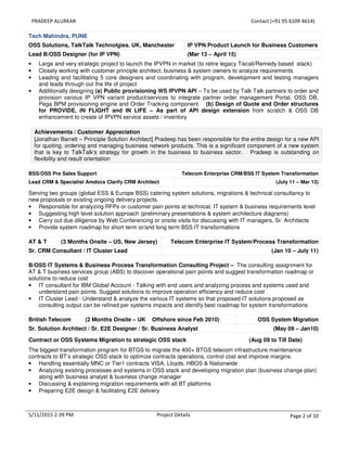 PRADEEP ALURKAR Contact (+91 95 6109 4614)
5/11/2015 2:39 PM Project Details Page 2 of 10
Tech Mahindra, PUNE
OSS Solutions, TalkTalk Technolgies. UK, Manchester IP VPN Product Launch for Business Customers
Lead B/OSS Designer (for IP VPN) (Mar 13 – April 15)
• Large and very strategic project to launch the IPVPN in market (to retire legacy Tiscali/Remedy based stack)
• Closely working with customer principle architect, business & system owners to analyze requirements
• Leading and facilitating 5 core designers and coordinating with program, development and testing managers
and leads through out the life of project
• Additionally designing (a) Public provisioning WS IPVPN API – To be used by Talk Talk partners to order and
provision various IP VPN variant product/services to integrate partner order management Portal, OSS DB,
Pega BPM provisioning engine and Order Tracking component (b) Design of Quote and Order structures
for PROVIDE, IN FLIGHT and IN LIFE – As part of API design extension from scratch & OSS DB
enhancement to create of IPVPN service assets / inventory
Achievements / Customer Appreciation
[Jonathan Barrett – Principle Solution Architect] Pradeep has been responsible for the entire design for a new API
for quoting, ordering and managing business network products. This is a significant component of a new system
that is key to TalkTalk's strategy for growth in the business to business sector. Pradeep is outstanding on
flexibility and result orientation
BSS/OSS Pre Sales Support Telecom Enterprise CRM/BSS IT System Transformation
Lead CRM & Specialist Amdocs Clarify CRM Architect (July 11 – Mar 13)
Serving two groups (global ESS & Europe BSS) catering system solutions, migrations & technical consultancy to
new proposals or existing ongoing delivery projects.
• Responsible for analyzing RFPs or customer pain points at technical, IT system & business requirements level
• Suggesting high level solution approach (preliminary presentations & system architecture diagrams)
• Carry out due diligence by Web Conferencing or onsite visits for discussing with IT managers, Sr. Architects
• Provide system roadmap for short term or/and long term BSS IT transformations
AT & T (3 Months Onsite – US, New Jersey) Telecom Enterprise IT System/Process Transformation
Sr. CRM Consultant / IT Cluster Lead (Jan 10 – July 11)
B/OSS IT Systems & Business Process Transformation Consulting Project – The consulting assignment for
AT & T business services group (ABS) to discover operational pain points and suggest transformation roadmap or
solutions to reduce cost
• IT consultant for IBM Global Account - Talking with end users and analyzing process and systems used and
understand pain points. Suggest solutions to improve operation efficiency and reduce cost
• IT Cluster Lead - Understand & analyze the various IT systems so that proposed IT solutions proposed as
consulting output can be refined per systems impacts and identify best roadmap for system transformations
British Telecom (2 Months Onsite – UK Offshore since Feb 2010) OSS System Migration
Sr. Solution Architect / Sr. E2E Designer / Sr. Business Analyst (May 09 – Jan10)
Contract or OSS Systems Migration to strategic OSS stack (Aug 09 to Till Date)
The biggest transformation program for BTGS to migrate the 400+ BTGS telecom infrastructure maintenance
contracts to BT’s strategic OSS stack to optimize contracts operations, control cost and improve margins.
• Handling essentially MNC or Tier1 contracts VISA, Lloyds, HBOS & Nationwide
• Analyzing existing processes and systems in OSS stack and developing migration plan (business change plan)
along with business analyst & business change manager
• Discussing & explaining migration requirements with all BT platforms
• Preparing E2E design & facilitating E2E delivery
 