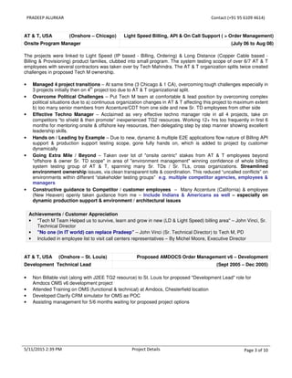 PRADEEP ALURKAR Contact (+91 95 6109 4614)
5/11/2015 2:39 PM Project Details Page 3 of 10
AT & T, USA (Onshore – Chicago) Light Speed Billing, API & On Call Support ( > Order Management)
Onsite Program Manager (July 06 to Aug 08)
The projects were linked to Light Speed (IP based - Billing, Ordering) & Long Distance (Copper Cable based -
Billing & Provisioning) product families, clubbed into small program. The system testing scope of over 6/7 AT & T
employees with several contractors was taken over by Tech Mahindra. The AT & T organization splits twice created
challenges in proposed Tech M ownership.
• Managed 4 project transitions – At same time (3 Chicago & 1 CA), overcoming tough challenges especially in
3 projects initially then on 4
th
project too due to AT & T organizational split.
• Overcome Political Challenges – Put Tech M team at comfortable & lead position by overcoming complex
political situations due to a) continuous organization changes in AT & T affecting this project to maximum extent
b) too many senior members from Accenture/CDT from one side and new Sr. TD employees from other side
• Effective Techno Manager – Acclaimed as very effective techno manager role in all 4 projects, take on
competitors “to shield & then promote” inexperienced TG2 resources. Working 12+ hrs too frequently in first 6
months for mentoring onsite & offshore key resources, then delegating step by step manner showing excellent
leadership skills.
• Hands on / Leading by Example – Due to new, dynamic & multiple E2E applications flow nature of Billing API
support & production support testing scope, gone fully hands on, which is added to project by customer
dynamically
• Going Extra Mile / Beyond – Taken over lot of "onsite centric" stakes from AT & T employees beyond
"offshore & owner Sr. TD scope" in area of "environment management" winning confidence of whole billing
system testing group of AT & T, spanning many Sr. TDs / Sr. TLs, cross organizations. Streamlined
environment ownership issues, via clean transparent tolls & coordination. This reduced “uncalled conflicts” on
environments within different “stakeholder testing groups” e.g. multiple competitor agencies, employees &
managers
• Constructive guidance to Competitor / customer employees – Many Accenture (California) & employee
(New Heaven) openly taken guidance from me – Include Indians & Americans as well – especially on
dynamic production support & environment / architectural issues
Achievements / Customer Appreciation
• "Tech M Team Helped us to survive, learn and grow in new (LD & Light Speed) billing area" – John Vinci, Sr.
Technical Director
• "No one (in IT world) can replace Pradeep” – John Vinci (Sr. Technical Director) to Tech M, PD
• Included in employee list to visit call centers representatives – By Michel Moore, Executive Director
AT & T, USA (Onshore – St. Louis) Proposed AMDOCS Order Management v6 – Development
Development Technical Lead (Sept 2005 – Dec 2005)
• Non Billable visit (along with J2EE TG2 resource) to St. Louis for proposed "Development Lead" role for
Amdocs OMS v6 development project
• Attended Training on OMS (functional & technical) at Amdocs, Chesterfield location
• Developed Clarify CRM simulator for OMS as POC
• Assisting management for 5/6 months waiting for proposed project options
 