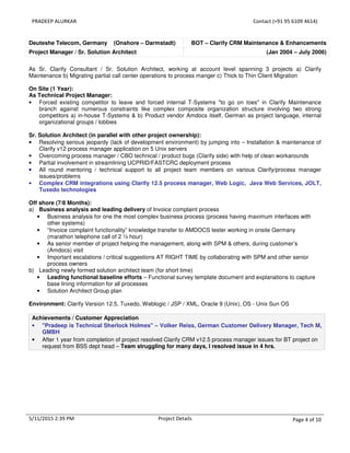PRADEEP ALURKAR Contact (+91 95 6109 4614)
5/11/2015 2:39 PM Project Details Page 4 of 10
Deuteshe Telecom, Germany (Onshore – Darmstadt) BOT – Clarify CRM Maintenance & Enhancements
Project Manager / Sr. Solution Architect (Jan 2004 – July 2006)
As Sr. Clarify Consultant / Sr. Solution Architect, working at account level spanning 3 projects a) Clarify
Maintenance b) Migrating partial call center operations to process manger c) Thick to Thin Client Migration
On Site (1 Year):
As Technical Project Manager:
• Forced existing competitor to leave and forced internal T-Systems "to go on toes" in Clarify Maintenance
branch against numerous constraints like complex composite organization structure involving two strong
competitors a) in-house T-Systems & b) Product vendor Amdocs itself, German as project language, internal
organizational groups / lobbies
Sr. Solution Architect (in parallel with other project ownership):
• Resolving serious jeopardy (lack of development environment) by jumping into – Installation & maintenance of
Clarify v12 process manager application on 5 Unix servers
• Overcoming process manager / CBO technical / product bugs (Clarify side) with help of clean workarounds
• Partial involvement in streamlining UCPRID/FASTCRC deployment process
• All round mentoring / technical support to all project team members on various Clarify/process manager
issues/problems
• Complex CRM integrations using Clarify 12.5 process manager, Web Logic, Java Web Services, JOLT,
Tuxedo technologies
Off shore (7/8 Months):
a) Business analysis and leading delivery of Invoice complaint process
• Business analysis for one the most complex business process (process having maximum interfaces with
other systems)
• “Invoice complaint functionality” knowledge transfer to AMDOCS tester working in onsite Germany
(marathon telephone call of 2 ½ hour)
• As senior member of project helping the management, along with SPM & others, during customer’s
(Amdocs) visit
• Important escalations / critical suggestions AT RIGHT TIME by collaborating with SPM and other senior
process owners
b) Leading newly formed solution architect team (for short time)
• Leading functional baseline efforts – Functional survey template document and explanations to capture
base lining information for all processes
• Solution Architect Group plan
Environment: Clarify Version 12.5, Tuxedo, Weblogic / JSP / XML, Oracle 9 (Unix), OS - Unix Sun OS
Achievements / Customer Appreciation
• "Pradeep is Technical Sherlock Holmes" – Volker Reiss, German Customer Delivery Manager, Tech M,
GMBH
• After 1 year from completion of project resolved Clarify CRM v12.5 process manager issues for BT project on
request from BSS dept head – Team struggling for many days, I resolved issue in 4 hrs.
 