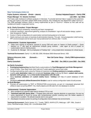 PRADEEP ALURKAR Contact (+91 95 6109 4614)
5/11/2015 2:39 PM Project Details Page 5 of 10
Ness Technologies (India) Ltd.
Fujitsu Systems, Indonesia (Onsite – Jakarta) fContact Helpdesk/Support – Clarify CRM
Project Manager / Sr. Solution Architect (Jan 2003 – Apr 2003)
The Fujitsu sells hardware & software products in Indonesia. To provide technical help or support to the customers
as they use Fujitsu’s and other related OEM vendor products, they initiated the new department called ‘fCONTACT’.
The CRM packaged software Clarify is being implemented as part of ‘fCONTACT’ initiative so that calls will be
handled and traced in organized manner.
As Sr. Clarify Consultant / Project Manager:
• Project planning & scheduling, monitoring and team management
• Customer interaction, requirement gathering, analysis & consolidation / sign-off and solution design, system /
User Acceptance Testing
• Involve in Clarify configurations & customization and technical guidance to the team
• Clarify training to end users on business & administrative features. The user manual preparation (draft training
PPT at end of project and full word user manual delivered from offshore after 1 month)
Achievements / Customer Appreciation
• Class room training of Immature, ignorant & young CSR end users on “basics of Clarify product” – Quick
decision on 1
st
day itself as requirement analysis going nowhere. Later again at end of project on
customization done to Clarify product.
• Customer Sr. Manager “left my employees to Pradeep fully” – only jumped when necessary for critical issues
Technical Environment: Clarify 11.5, MS SQL 2000, Windows 2000-Advanced Server, VSS
Reliance Infocomm, India (Domestic –
Mumbai)
New Call Center Setup – Clarify CRM Implementation
Clarify Consultant (Mar 2002 – Dec 2002) & (June 2003 – Dec 2003)
As Clarify Consultant:
• Prototyping/implementing identified Clarify customizations for Fault Management and Order Management
• Using UI Editor, Clear Basic tools (client side and Tuxedo application server level code)
• Configuring/localizing clarify using the Policies & Customers and finding solutions to complex problems
• Loading auto destination rules and complicated business rules involving CB Batch, custom start events,
dynamic notify groups, manual time bomb manipulation with CB code
• Setup business calendars with custom weekly hours / holidays with help of custom database & form
objects
• Developing advanced utilities/Screens/Unix Scripts to use for various configuration tasks & build process
As Build Manager:
• Promote all customization to TEST & PRODUCTION environments, as part of it developed advanced GUI
utilities to ease out porting MANY / ALL Clarify objects and CB code from one database to another
Achievements / Customer Appreciation
• Won confidence of customer dept head & Amdocs CTO on visit
• Technical Lead (UK) Jermy Amer – “Pradeep does solid work, requires absolute no supervision. As soon as
some requirement is found he comes with comprehensive solution covering even the hidden aspects of
requirement or problem. His attitude towards work is very good.”
• Developed innovative screen for porting of configuration items between two environments
Technical Environment: Clarify Version 10.1, Tuxedo, TIBCO, AVAYA (CTI), WebLogic / JSP / XML, Oracle 8
(Unix), Perl/Shell scripts, Clarity, OS – Unix/Windows 2000
 