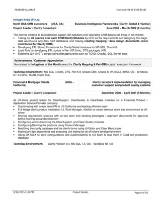 PRADEEP ALURKAR Contact (+91 95 6109 4614)
5/11/2015 2:39 PM Project Details Page 6 of 10
Infogain India (P) Ltd.
North USA CRM customers (USA, CA) Business Intelligence Frameworks (Clarify, Siebel & Vantive)
Project Leader / Clarify Consultant June 2001 – March 2002 (8 months)
The internal initiative to build decision support (BI) solutions over operating CRM data to sell these in US market:
• Taking top 40 queries over each CRM/Clarify Modules by CEO as the requirements and designing the stage,
data warehouse and data mart databases and making creating mapping / data design documents (most
contributed for Clarify CRM)
• Developing ETL Stored Procedures for Clarify/Siebel database for MS SQL, Oracle 8i
• Lead Role for developing ETL scripts in Perl (NT/Unix), DTS packages (NT)
• Extensive QA for ETL scripts using debugging tools such as TOAD (Oracle), SQL Server tools
Achievements / Customer Appreciation
Nominated for Infogainer of the Month award for Clarify Mapping & Perl-DBI scripts / execution framework
Technical Environment: MS SQL 7/2000, DTS, Perl 5.6 (Oracle-DBI), Oracle 8I (PL/SQL), BRIO, OS - Windows
NT 4.0/Unix, TOAD, Rapid SQL
Financial & Mortgage Clients (USA –
California)
Clarify version 9 implementation for managing
customer support and product quality systems
Project Leader / Clarify Consultant December 2000 – April 2001 (5 Months)
As off-shore project leader for ClearSupport, ClearQuality & ClearSales modules for a Financial Product /
Application Service Provider company:
• Coordinating with onsite team/PM in US California and leading offshore team
• Full fledge clarify product installation i.e. Rule Manager, Notifier to create identical client site environment at off-
shore
• Sharing requirement analysis with on-site team and sending prototypes / approach documents for approval
before starting actual development
• Configuring and customizing the ClearSupport, and Clear Quality modules
• Configuring/Defining the products using Product Manager
• Modifying the clarify database and the clarify forms using UI Editor and Clear Basic code
• Making unit test documents and executing unit testing for all off-shore development work
• Using DATAEX to send configurations and customizations to US team to load them in Gold and production
database
Technical Environment: Clarify Version 9.0, MS SQL 7.0, OS – Windows NT 4.0
 