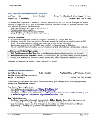 PRADEEP ALURKAR Contact (+91 95 6109 4614)
5/11/2015 2:39 PM Project Details Page 9 of 10
insoft Computer Systems Designer and Consultants
Unit Trust of India (India – Mumbai) Mutual Fund Database/Decision Support Systems
Project Lead / Sr. Developer Oct 1994 – Nov 1996 (2 Years)
The three phased project was for Research & Planning department of Unit Trust of India. It analyses the various
schemes promoted by UTI and other mutual funds in financial investment market and compares them with each
other with help of numerous statistical reports.
• Studying and discussing with user about requirements
• Project time estimation, quotations
• Planning targets, training other project members
• Developing, testing and implementation of the software
Technical Challenges:
• Most of the reports were too complex, so numerous complicated SQL queries were used
• Developed Delphi DLL library and used from Paradox to speedup iterative financial calculations such as IRR
• Oracle 7.0 stored procedures were also used to speedup iterative financial calculations
• Some reports were too big fetching 5000 lines of very high level language such as ObjectPAL
• Reports were highly parameterized i.e. user can select wide range of criteria defined over basic data attributes.
Achievements / Customer Appreciation
• Unit Trust Management End User: “One of best & professional project leader seen from your company”
• Managing Director (Raj Khadwala): “Always took responsibility and completed the work, even the smallest
amount work is executed in systematic manner, a example for fellow project leaders and programmers”
Technical Environment: Windows 3.11, Delphi 2/Oracle 7.0, Paradox
Kaytek Computer Services Pvt. Ltd.
Marine Food Exports (India – Mumbai)
Bombay Sheetal & Chirag International
Purchase, Billing and Production Systems
Analyst / Sr. Developer Feb 93 – Oct 1994 (2 Years)
Totally handling of marine food accounts for software consultancy, plus leading all teams of clipper programmers
(totally 15/20 programmers) by way of:
As a Change Agent / Implementer:
• Moving all clipper projects / teams from “Clipper 87 to Clipper 5.x”
• Moving from “single user to multiple user LAN programming”
• Moving from procedural to object oriented type i.e. “Programmer will ask questions and user will respond”
to “User will Trigger the UI events and programmer will respond” style
As a Technical Innovator:
• Developed exceptionally high reusable objects including DbGrid Object in Clipper allowing programmers to
concentrate on business logic rather then browsing mechanics in clipper code
• Class room training to junior and other developers to demonstrate use of Object Oriented / Event Driven
programming, OOO library and “guidelines in writing well behaved programs”
 