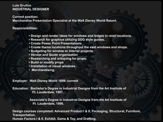 Luis Grullon
INDUSTRIAL DESIGNER
Current position:
Merchandise Presentation Specialist at the Walt Disney World Resort.
Responsibilities:
• Design and render ideas for windows and ledges in retail locations.
• Research for graphics utilizing DDG style guides.
• Create Power Point Presentations
• Create theme locations throughout the vast windows and shops.
• Budgeting for window or interior projects
• Vendor and Quote organization
• Researching and antiquing for props.
• Build or modify props
• Installation of visual windows.
• Merchandising.
Employer: Walt Disney World 1999- current
Education: Bachelor’s Degree in Industrial Designs from the Art Institute of
Ft. Lauderdale, 1997.
Associate’s Degree in Industrial Designs from the Art Institute of
Ft. Lauderdale, 1996.
Design courses completed: Advanced Product I & II, Packaging, Structural, Furniture,
Transportation,
Human Factors I & II, Exhibit, Game & Toy, and Drafting.
 