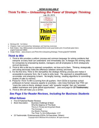 Copyright ©2015 McGraw-Hill and Authors. All rights reserved.
NOW AVAILABLE
Think To Win -- Unleashing the Power of Strategic Thinking
July 29, 2015
 McGraw-Hill; 1st Edition
 Chapters have summaries/key takeaways and learning exercises
 Bulk Orders: http://800ceoread.com/products/think-to-win-paul-butler-john-f-manfredi-peter-klein-
english?selected=48602
 Single Orders: www.amazon.com/Think-Win-Unleashing-Strategic-Thinking/dp/0071840958
Think to Win
1. Think to Win provides a uniform process and common language for solving problems that
everyone at every level can understand and immediately use. It changes the winning odds
for companies by empowering leaders, managers and all employees to think strategically
and act decisively.
2. Think to Win is the key to outsmart competitors, not lose out to them. Thinking strategically
and acting decisively make the difference between winning and losing.
3. For the first time, Think to Win demystifies the strategic thinking process and makes it
accessible to everyone from, the C suite to entry level. The approach is straightforward,
un-complex and energizing to learn. No lengthy training, creating algorithms or committing
dozens of rules to memory.
4. Praise for Think To Win is coming from all quarters –from CEOs to business school
professors to human resource experts to scientists -- who know first-hand that TTW can
“crack the code on thorny strategic issues” with “powerful insights” that can “jumpstart
stalled businesses and ignite global opportunities.” (see next page for 23 Testimonials)
5. Think to Win will make you a winner.
See Page 5 for Reader Reviews, Including for Business Students
What follows
 First 8 Published Reader Reviews
 Book Description: Business Challenge & Need
Why the Urgency of This Book
This Is A Timely and Important Book
The Concept
Our Book’s Premise
The Think To Win Differentiator: CYT
 23 Testimonials / Endorsements (CEOs, Sr Executives, Others)
 