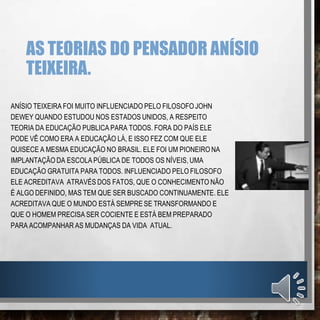 AS TEORIAS DO PENSADOR ANÍSIO
TEIXEIRA.
ANÍSIO TEIXEIRA FOI MUITO INFLUENCIADO PELO FILOSOFO JOHN
DEWEY QUANDO ESTUDOU NOS ESTADOS UNIDOS, A RESPEITO
TEORIA DA EDUCAÇÃO PUBLICA PARA TODOS. FORA DO PAÍS ELE
PODE VÊ COMO ERA A EDUCAÇÃO LÁ, E ISSO FEZ COM QUE ELE
QUISECE A MESMA EDUCAÇÃO NO BRASIL. ELE FOI UM PIONEIRO NA
IMPLANTAÇÃO DA ESCOLA PÚBLICA DE TODOS OS NÍVEIS, UMA
EDUCAÇÃO GRATUITA PARA TODOS. INFLUENCIADO PELO FILOSOFO
ELE ACREDITAVA ATRAVÉS DOS FATOS, QUE O CONHECIMENTO NÃO
É ALGO DEFINIDO, MAS TEM QUE SER BUSCADO CONTINUAMENTE. ELE
ACREDITAVA QUE O MUNDO ESTÁ SEMPRE SE TRANSFORMANDO E
QUE O HOMEM PRECISA SER COCIENTE E ESTÁ BEM PREPARADO
PARA ACOMPANHAR AS MUDANÇAS DA VIDA ATUAL.
 