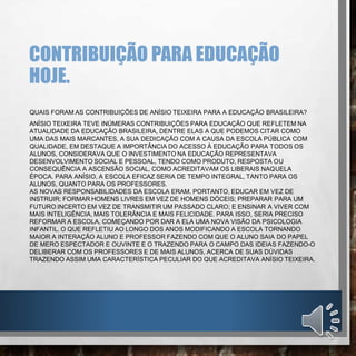 CONTRIBUIÇÃO PARA EDUCAÇÃO
HOJE.
QUAIS FORAM AS CONTRIBUIÇÕES DE ANÍSIO TEIXEIRA PARA A EDUCAÇÃO BRASILEIRA?
ANÍSIO TEIXEIRA TEVE INÚMERAS CONTRIBUIÇÕES PARA EDUCAÇÃO QUE REFLETEM NA
ATUALIDADE DA EDUCAÇÃO BRASILEIRA, DENTRE ELAS A QUE PODEMOS CITAR COMO
UMA DAS MAIS MARCANTES, A SUA DEDICAÇÃO COM A CAUSA DA ESCOLA PÚBLICA COM
QUALIDADE, EM DESTAQUE A IMPORTÂNCIA DO ACESSO À EDUCAÇÃO PARA TODOS OS
ALUNOS, CONSIDERAVA QUE O INVESTIMENTO NA EDUCAÇÃO REPRESENTAVA
DESENVOLVIMENTO SOCIAL E PESSOAL, TENDO COMO PRODUTO, RESPOSTA OU
CONSEQUÊNCIA A ASCENSÃO SOCIAL, COMO ACREDITAVAM OS LIBERAIS NAQUELA
ÉPOCA. PARA ANÍSIO, A ESCOLA EFICAZ SERIA DE TEMPO INTEGRAL, TANTO PARA OS
ALUNOS, QUANTO PARA OS PROFESSORES.
AS NOVAS RESPONSABILIDADES DA ESCOLA ERAM, PORTANTO, EDUCAR EM VEZ DE
INSTRUIR; FORMAR HOMENS LIVRES EM VEZ DE HOMENS DÓCEIS; PREPARAR PARA UM
FUTURO INCERTO EM VEZ DE TRANSMITIR UM PASSADO CLARO; E ENSINAR A VIVER COM
MAIS INTELIGÊNCIA, MAIS TOLERÂNCIA E MAIS FELICIDADE. PARA ISSO, SERIA PRECISO
REFORMAR A ESCOLA, COMEÇANDO POR DAR A ELA UMA NOVA VISÃO DA PSICOLOGIA
INFANTIL. O QUE REFLETIU AO LONGO DOS ANOS MODIFICANDO A ESCOLA TORNANDO
MAIOR A INTERAÇÃO ALUNO E PROFESSOR FAZENDO COM QUE O ALUNO SAIA DO PAPEL
DE MERO ESPECTADOR E OUVINTE E O TRAZENDO PARA O CAMPO DAS IDEIAS FAZENDO-O
DELIBERAR COM OS PROFESSORES E DE MAIS ALUNOS, ACERCA DE SUAS DÚVIDAS
TRAZENDO ASSIM UMA CARACTERÍSTICA PECULIAR DO QUE ACREDITAVA ANÍSIO TEIXEIRA.
 