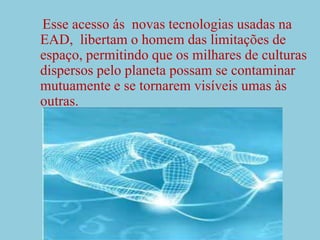 Esse acesso ás  novas tecnologias usadas na EAD,  libertam o homem das limitações de espaço, permitindo que os milhares de culturas dispersos pelo planeta possam se contaminar mutuamente e se tornarem visíveis umas às outras.
