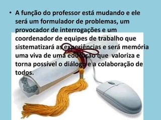 A função do professor está mudando e ele será um formulador de problemas, um provocador de interrogações e um coordenador de equipes de trabalho que sistematizará as experiências e será memória uma viva de uma educação que  valoriza e torna possível o diálogo e a colaboração de todos.