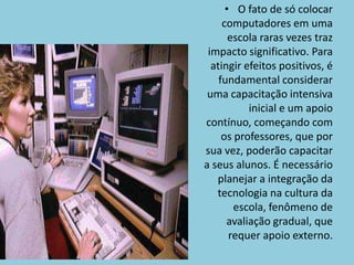 O fato de só colocar computadores em uma escola raras vezes traz impacto significativo. Para atingir efeitos positivos, é fundamental considerar uma capacitação intensiva inicial e um apoio contínuo, começando com os professores, que por sua vez, poderão capacitar a seus alunos. É necessário planejar a integração da tecnologia na cultura da escola, fenômeno de avaliação gradual, que requer apoio externo.