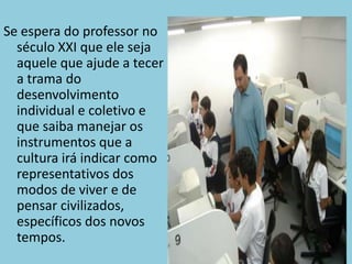 Se espera do professor no século XXI que ele seja aquele que ajude a tecer a trama do desenvolvimento individual e coletivo e que saiba manejar os instrumentos que a cultura irá indicar como representativos dos modos de viver e de pensar civilizados, específicos dos novostempos.