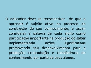 O educador deve se conscientizar  de que o aprendiz é sujeito ativo no processo de construção de seu conhecimento, e assim considerar a palavra de cada aluno como participação importante na produção do saber implementando ações significativas promovendo seu desenvolvimento para a produção, co-produção e transferência de conhecimento por parte de seus alunos.