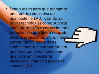 Sendo assim para que tenhamos uma prática educativa de qualidade na EAD,  usando as novas tecnologias como suporte para informação e conhecimento, faz-se necessário que o educador busque propiciar ao aluno maior autonomia na busca deste conhecimento, no momento em que precisam e na medida em que cada um considerar necessário, criando espaços de conversação,CONCLUSÃO: