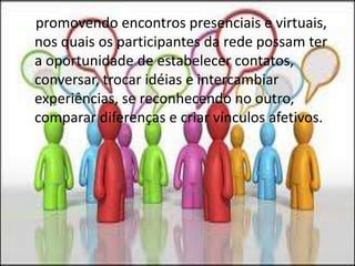     promovendo encontros presenciais e virtuais, nos quais os participantes da rede possam ter a oportunidade de estabelecer contatos, conversar, trocar idéias e intercambiar experiências, se reconhecendo no outro, comparar diferenças e criar vínculos afetivos.