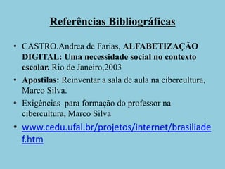 Referências BibliográficasCASTRO.Andrea de Farias, ALFABETIZAÇÃO DIGITAL: Uma necessidade social no contexto escolar. Rio de Janeiro,2003Apostilas: Reinventar a sala de aula na cibercultura, Marco Silva.Exigências  para formação do professor na cibercultura, Marco Silvawww.cedu.ufal.br/projetos/internet/brasiliadef.htm