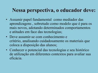 Nessa perspectiva, o educador deve:Assumir papel fundamental  como mediador das aprendizagens , sobretudo como modelo que é para os mais novos, adotando determinados comportamentos e atitudes em face das tecnologias;Deve assumir-se com conhecimento e critério, analisando cuidadosamente os materiais que coloca a disposição das alunos;Conhecer o potencial das tecnologias e seu histórico de utilização em diferentes contextos para avaliar sua eficácia.