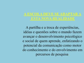 A ESCOLA DEVE SE ADAPTAR A ESTA NOVA REALIDADEA partilha e a troca de experiências, idéias e questões sobre o mundo fazem avançar o desenvolvimento psicológico e social de quem aprende, enfatizando o potencial da comunicação como motor do conhecimento e do envolvimento em percursos de pesquisa.