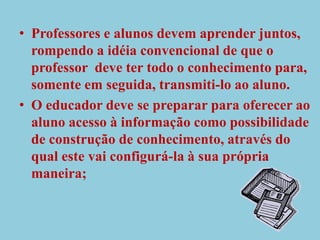 Professores e alunos devem aprender juntos, rompendo a idéia convencional de que o professor  deve ter todo o conhecimento para, somente em seguida, transmiti-lo ao aluno.O educador deve se preparar para oferecer ao aluno acesso à informação como possibilidade de construção de conhecimento, através do qual este vai configurá-la à sua própria maneira; 