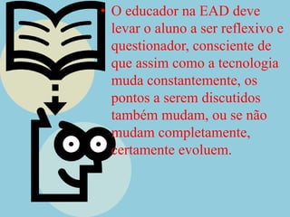 O educador na EAD deve levar o aluno a ser reflexivo e questionador, consciente de que assim como a tecnologia muda constantemente, os pontos a serem discutidos  também mudam, ou se não mudam completamente, certamente evoluem.
