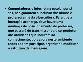 Computadores e internet na escola, por si sós, não garantem a inclusão dos alunos e professores nesta cibercultura. Para que a interação aconteça, deve haver uma mudança de posicionamento do professor, que passará de transmissor para co-produtor das atividades que induzam ao conhecimento, pois agora neste ambiente todos podem participar, organizar e modificar a estrutura da mensagem. 