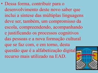 Dessa forma, contribuir para o desenvolvimento deste novo saber que inclui a síntese das múltiplas linguagens deve ser, também, um compromisso da escola, compreendendo, acompanhando e justificando os processos cognitivos das pessoas e a nova formação cultural que se faz com, e em torno, desta questão que é a alfabetização digital, recurso mais utilizado na EAD.