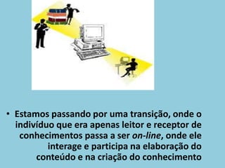 Estamos passando por uma transição, onde o indivíduo que era apenas leitor e receptor de conhecimentos passa a ser on-line, onde ele interage e participa na elaboração do conteúdo e na criação do conhecimento