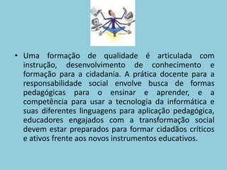 Uma formação de qualidade é articulada com instrução, desenvolvimento de conhecimento e formação para a cidadania. A prática docente para a responsabilidade social envolve busca de formas pedagógicas para o ensinar e aprender, e a competência para usar a tecnologia da informática e suas diferentes linguagens para aplicação pedagógica, educadores engajados com a transformação social devem estar preparados para formar cidadãos críticos e ativos frente aos novos instrumentos educativos.