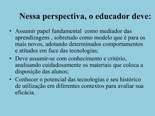 Nessa perspectiva, o educador deve:Assumir papel fundamental  como mediador das aprendizagens , sobretudo como modelo que é para os mais novos, adotando determinados comportamentos e atitudes em face das tecnologias;Deve assumir-se com conhecimento e critério, analisando cuidadosamente os materiais que coloca a disposição das alunos;Conhecer o potencial das tecnologias e seu histórico de utilização em diferentes contextos para avaliar sua eficácia.