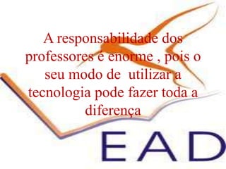 A responsabilidade dos professores é enorme , pois o seu modo de  utilizar a  tecnologia pode fazer toda a diferença