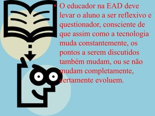 O educador na EAD deve levar o aluno a ser reflexivo e questionador, consciente de que assim como a tecnologia muda constantemente, os pontos a serem discutidos  também mudam, ou se não mudam completamente, certamente evoluem.