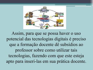 Assim, para que se possa haver o uso potencial das tecnologias digitais é preciso que a formação docente dê subsídios ao professor sobre como utilizar tais tecnologias, fazendo com que este esteja apto para inseri-las em sua prática docente.