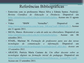 Referências BibliográficasEntrevista com os professores Marco Silva e Edméa Santos. Paidei@: Revista Científica de Educação a Distância. Disponível em http://plataforma.cederj.edu.br/ctrlsaladisciplina. Acesso em 11 agosto 2011.Vídeo “BMW Vermelho”. Disponível em http://www.portacurtas.com.br/pop_160.asp?cod=180&Exib=1. Acesso em 11 agosto 2011.SILVA, Marco. Reinventar a sala de aula na cibercultura. Disponível em http://plataforma.cederj.edu.br/ctrlsaladisciplina. Acesso em 06 setembro 2011.STAHL, Marimar M.Formação de professores para uso das novas tecnologias de comunicação e informação. Disponível em www.mvirtual.com.br/pedagogia/tecnologia/prof_nitcs.doc. Acesso em 13 setembro 2011.ARAÚJO, Patrícia Maria Caetano de. Um olhar docente sobre as tecnologias digitais na formação inicial do pedagogo. Disponível em http://www.biblioteca.pucminas.br/teses/Educacao_AraujoPM_1.pdf. Acesso em 13 setembro 2011.						            	  