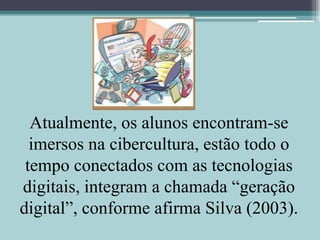 Atualmente, os alunos encontram-se imersos na cibercultura, estão todo o tempo conectados com as tecnologias digitais, integram a chamada “geração digital”, conforme afirma Silva (2003).