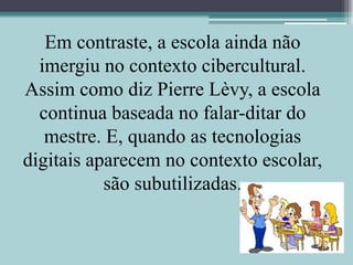 Em contraste, a escola ainda não imergiu no contexto cibercultural. Assim como diz Pierre Lèvy, a escola continua baseada no falar-ditar do mestre. E, quando as tecnologias digitais aparecem no contexto escolar, são subutilizadas.