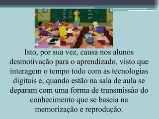 Isto, por sua vez, causa nos alunos desmotivação para o aprendizado, visto que interagem o tempo todo com as tecnologias digitais e, quando estão na sala de aula se deparam com uma forma de transmissão do conhecimento que se baseia na memorização e reprodução.