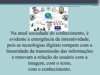 Na atual sociedade do conhecimento, é evidente a emergência da interatividade, pois as tecnologias digitais rompem com a linearidade da transmissão das informações e renovam a relação do usuário com a imagem, com o texto,com o conhecimento.