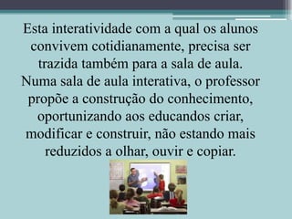 Esta interatividade com a qual os alunos convivem cotidianamente, precisa ser trazida também para a sala de aula. Numa sala de aula interativa, o professor propõe a construção do conhecimento, oportunizando aos educandos criar, modificar e construir, não estando mais reduzidos a olhar, ouvir e copiar.