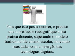 Para que isto possa ocorrer, é preciso que o professor ressignifique a sua prática docente, superando o modelo tradicional de ensino escolar, inovando suas aulas com a inserção das tecnologias digitais.