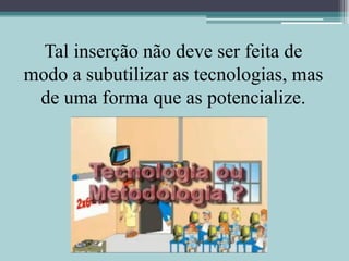 Tal inserção não deve ser feita de modo a subutilizar as tecnologias, mas de uma forma que as potencialize.