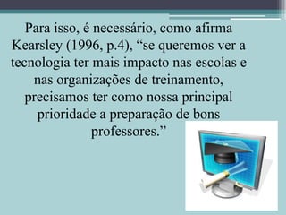 Para isso, é necessário, como afirma Kearsley (1996, p.4), “se queremos ver a tecnologia ter mais impacto nas escolas e nas organizações de treinamento, precisamos ter como nossa principal prioridade a preparação de bons professores.”