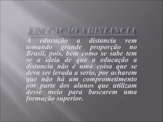 A educação a distancia vem tomando grande proporção no Brasil, pois, bem como se sabe tem se a ideia de que a educação a distancia não é uma coisa que se deva ser levada a serio, por acharem que não há um comprometimento por parte dos alunos que utilizam desse meio para buscarem uma formação superior. 
