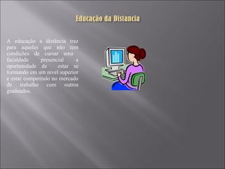 A educação a distância traz para aqueles que não tem condições de cursar uma  faculdade presencial a oportunidade de  estar se formando em um nível superior e estar competindo no mercado de trabalho com outros graduados. 